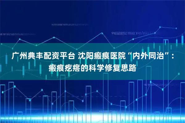 广州典丰配资平台 沈阳瘢痕医院“内外同治”：瘢痕疙瘩的科学修复思路