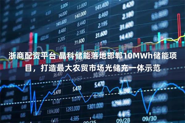 浙商配资平台 晶科储能落地邯郸10MWh储能项目，打造最大农贸市场光储充一体示范