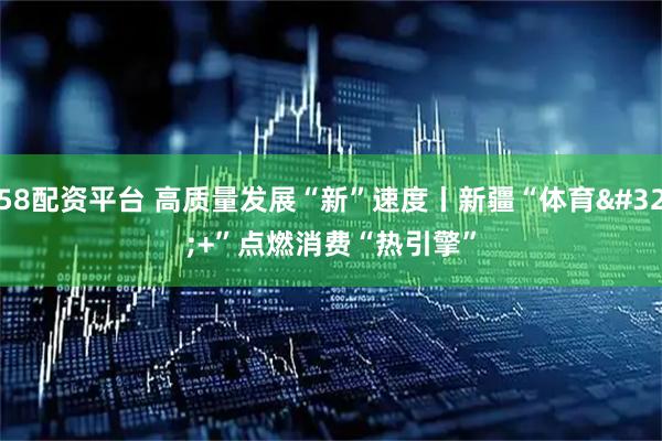 58配资平台 高质量发展“新”速度丨新疆“体育 +”点燃消费“热引擎”