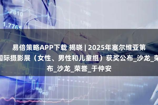 易倍策略APP下载 揭晓 | 2025年塞尔维亚第1届KULA国际摄影展（女性、男性和儿童组）获奖公布_沙龙_荣誉_于仲安