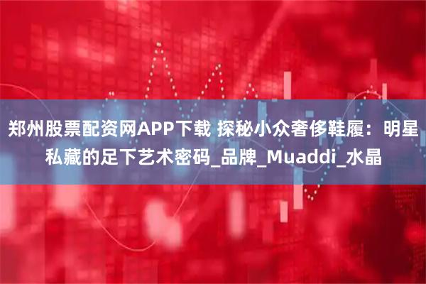 郑州股票配资网APP下载 探秘小众奢侈鞋履：明星私藏的足下艺术密码_品牌_Muaddi_水晶