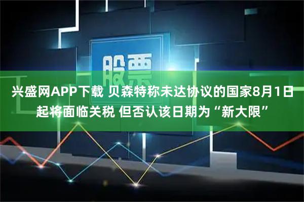 兴盛网APP下载 贝森特称未达协议的国家8月1日起将面临关税 但否认该日期为“新大限”
