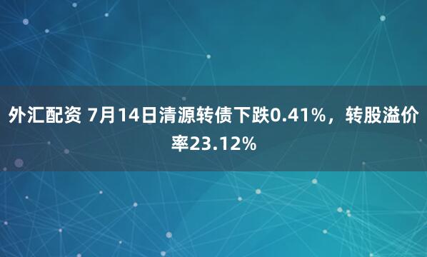 外汇配资 7月14日清源转债下跌0.41%，转股溢价率23.12%