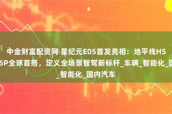 中金财富配资网 星纪元E05首发亮相：地平线HSD+征程6P全球首搭，定义全场景智驾新标杆_车辆_智能化_国内汽车