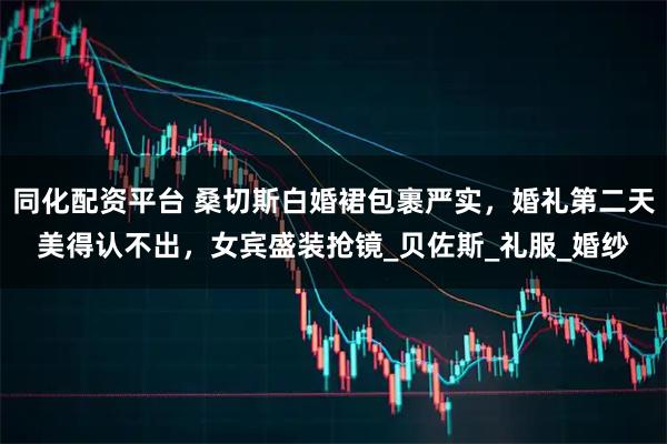 同化配资平台 桑切斯白婚裙包裹严实，婚礼第二天美得认不出，女宾盛装抢镜_贝佐斯_礼服_婚纱