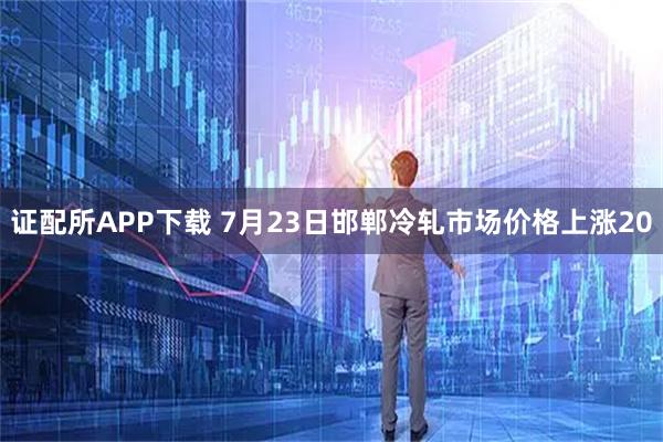 证配所APP下载 7月23日邯郸冷轧市场价格上涨20