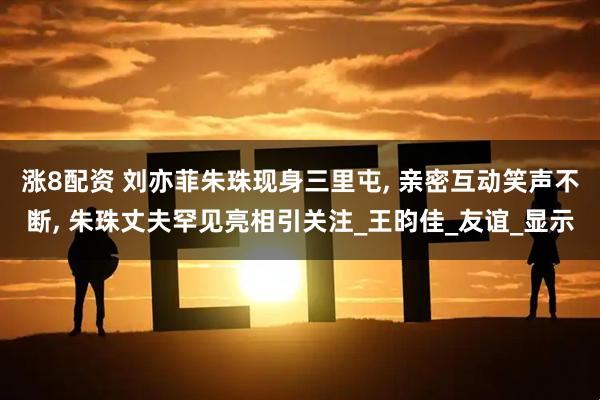 涨8配资 刘亦菲朱珠现身三里屯, 亲密互动笑声不断, 朱珠丈夫罕见亮相引关注_王昀佳_友谊_显示