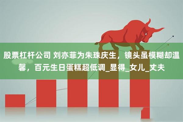 股票杠杆公司 刘亦菲为朱珠庆生，镜头虽模糊却温馨，百元生日蛋糕超低调_显得_女儿_丈夫