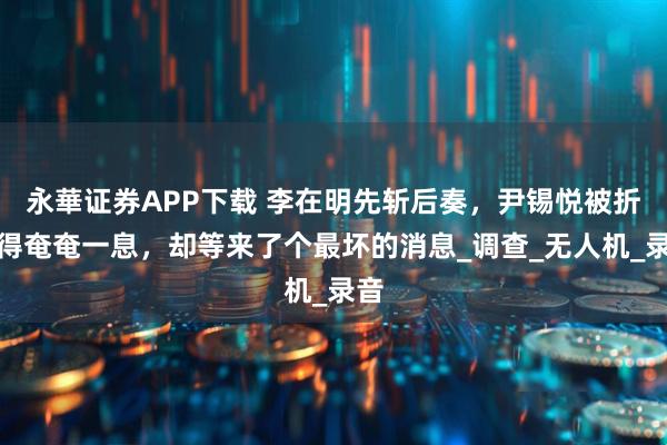 永華证券APP下载 李在明先斩后奏，尹锡悦被折磨得奄奄一息，却等来了个最坏的消息_调查_无人机_录音