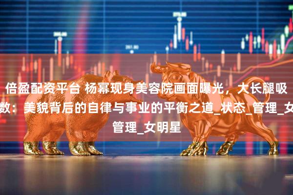 倍盈配资平台 杨幂现身美容院画面曝光，大长腿吸睛无数：美貌背后的自律与事业的平衡之道_状态_管理_女明星