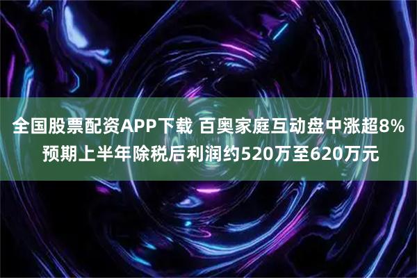 全国股票配资APP下载 百奥家庭互动盘中涨超8% 预期上半年除税后利润约520万至620万元