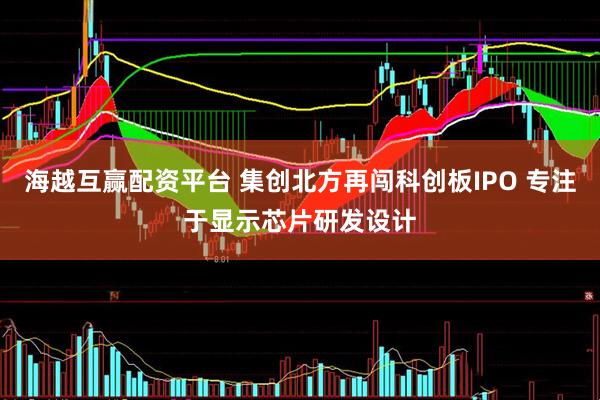 海越互赢配资平台 集创北方再闯科创板IPO 专注于显示芯片研发设计