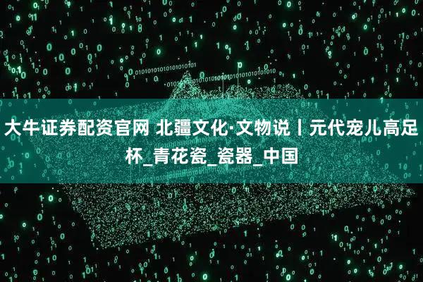 大牛证券配资官网 北疆文化·文物说丨元代宠儿高足杯_青花瓷_瓷器_中国