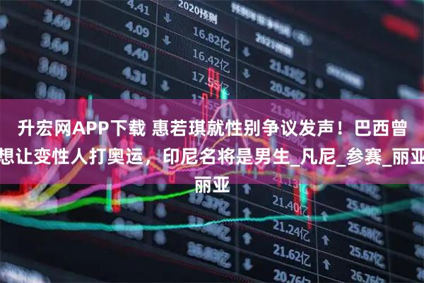 升宏网APP下载 惠若琪就性别争议发声！巴西曾想让变性人打奥运，印尼名将是男生_凡尼_参赛_丽亚