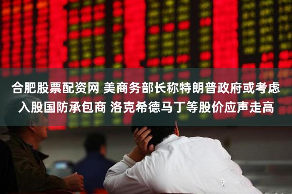 合肥股票配资网 美商务部长称特朗普政府或考虑入股国防承包商 洛克希德马丁等股价应声走高