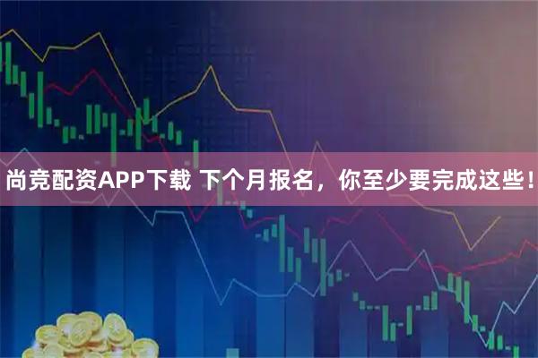 尚竞配资APP下载 下个月报名，你至少要完成这些！