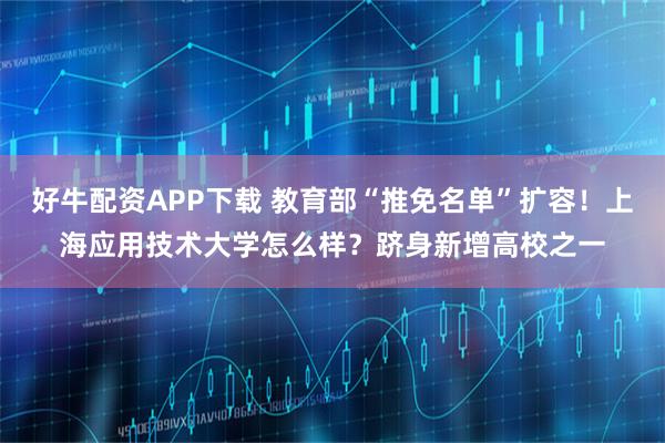 好牛配资APP下载 教育部“推免名单”扩容！上海应用技术大学怎么样？跻身新增高校之一