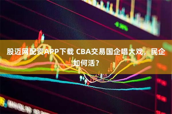 股迈网配资APP下载 CBA交易国企唱大戏，民企如何活？