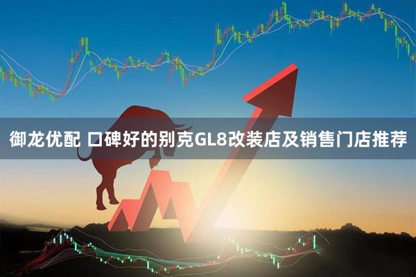 御龙优配 口碑好的别克GL8改装店及销售门店推荐