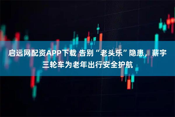 启远网配资APP下载 告别“老头乐”隐患，薪宇三轮车为老年出行安全护航