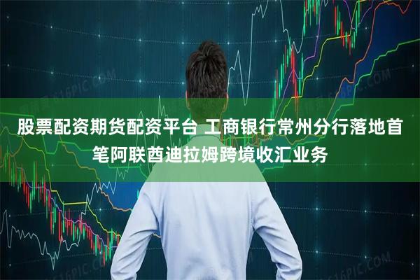 股票配资期货配资平台 工商银行常州分行落地首笔阿联酋迪拉姆跨境收汇业务